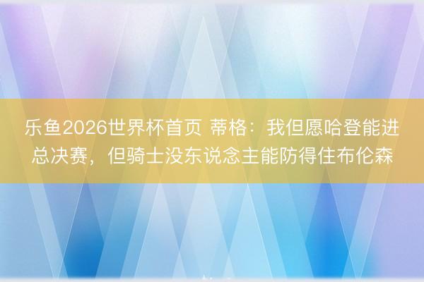乐鱼2026世界杯首页 蒂格：我但愿哈登能进总决赛，但骑士没东说念主能防得住布伦森