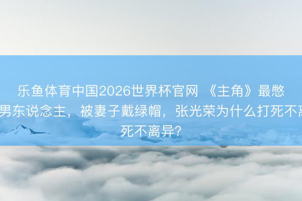 乐鱼体育中国2026世界杯官网 《主角》最憋闷的男东说念主，被妻子戴绿帽，张光荣为什么打死不离异？