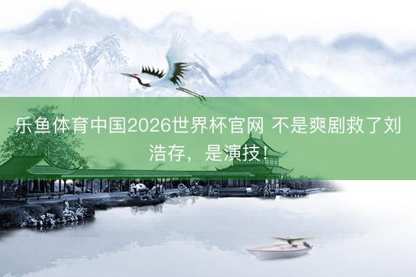 乐鱼体育中国2026世界杯官网 不是爽剧救了刘浩存，是演技！