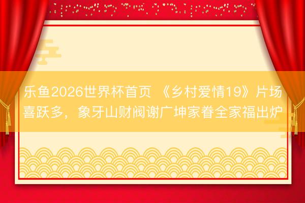 乐鱼2026世界杯首页 《乡村爱情19》片场喜跃多，象牙山财阀谢广坤家眷全家福出炉