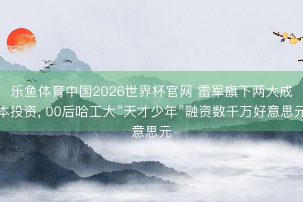 乐鱼体育中国2026世界杯官网 雷军旗下两大成本投资， 00后哈工大“天才少年”融资数千万好意思元