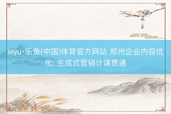 leyu·乐鱼(中国)体育官方网站 郑州企业内容优化: 生成式营销计谋贯通