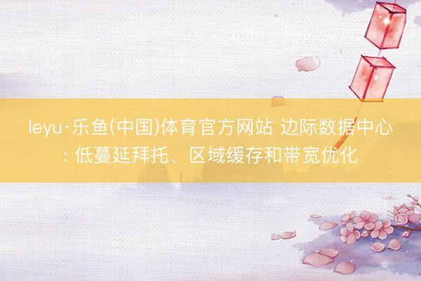 leyu·乐鱼(中国)体育官方网站 边际数据中心: 低蔓延拜托、区域缓存和带宽优化