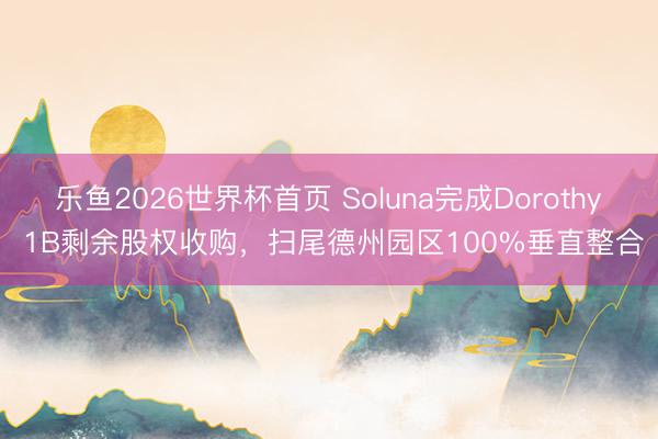 乐鱼2026世界杯首页 Soluna完成Dorothy 1B剩余股权收购，扫尾德州园区100%垂直整合