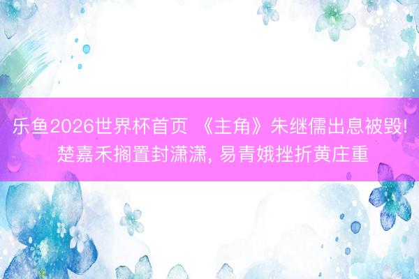 乐鱼2026世界杯首页 《主角》朱继儒出息被毁! 楚嘉禾搁置封潇潇， 易青娥挫折黄庄重