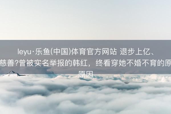 leyu·乐鱼(中国)体育官方网站 退步上亿、假慈善?曾被实名举报的韩红，终看穿她不婚不育的原因