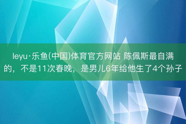 leyu·乐鱼(中国)体育官方网站 陈佩斯最自满的，不是11次春晚，是男儿6年给他生了4个孙子