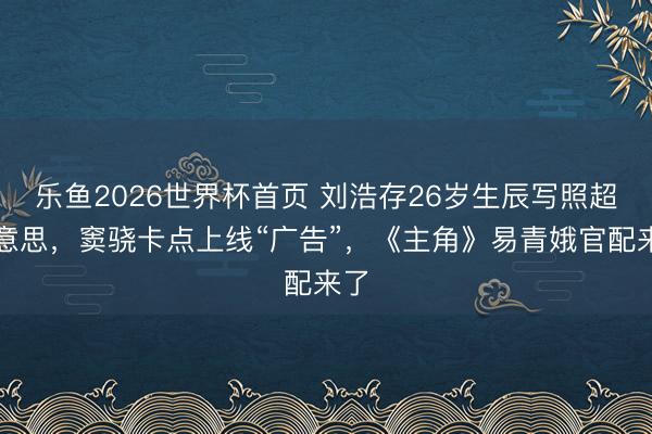 乐鱼2026世界杯首页 刘浩存26岁生辰写照超好意思，窦骁卡点上线“广告”，《主角》易青娥官配来了