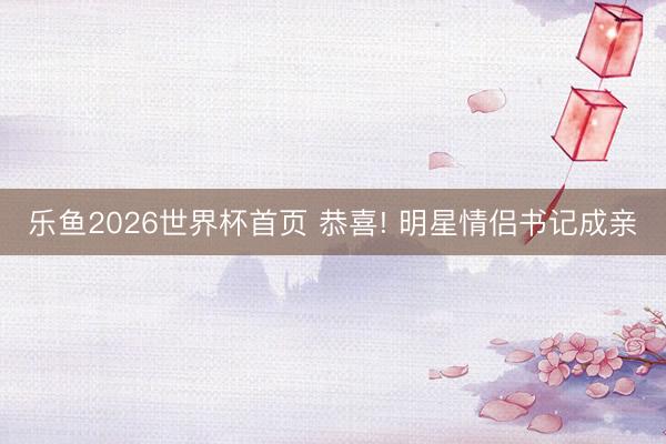 乐鱼2026世界杯首页 恭喜! 明星情侣书记成亲