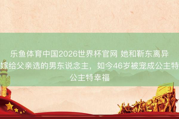 乐鱼体育中国2026世界杯官网 她和靳东离异后，嫁给父亲选的男东说念主，如今46岁被宠成公主特幸福