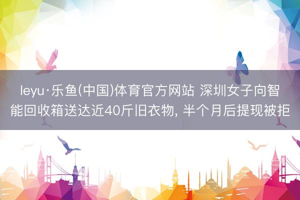leyu·乐鱼(中国)体育官方网站 深圳女子向智能回收箱送达近40斤旧衣物， 半个月后提现被拒