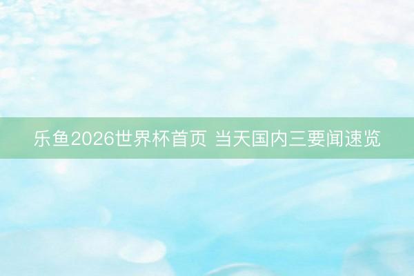 乐鱼2026世界杯首页 当天国内三要闻速览