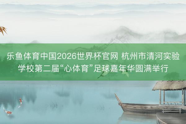 乐鱼体育中国2026世界杯官网 杭州市清河实验学校第二届“心体育”足球嘉年华圆满举行