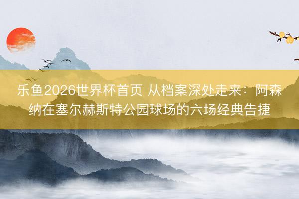 乐鱼2026世界杯首页 从档案深处走来:阿森纳在塞尔赫斯特公园球场的六场经典告捷