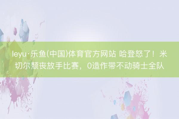 leyu·乐鱼(中国)体育官方网站 哈登怒了！米切尔颓丧放手比赛，0造作带不动骑士全队