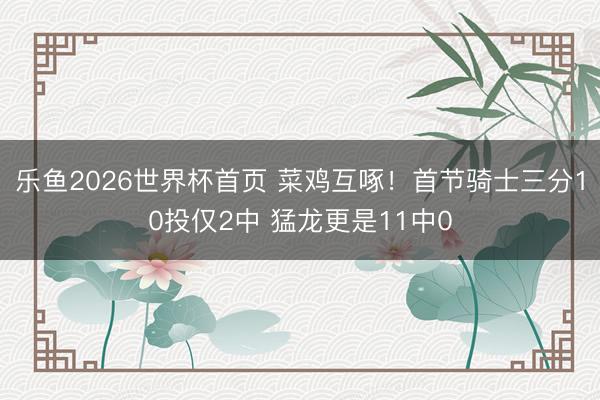 乐鱼2026世界杯首页 菜鸡互啄！首节骑士三分10投仅2中 猛龙更是11中0