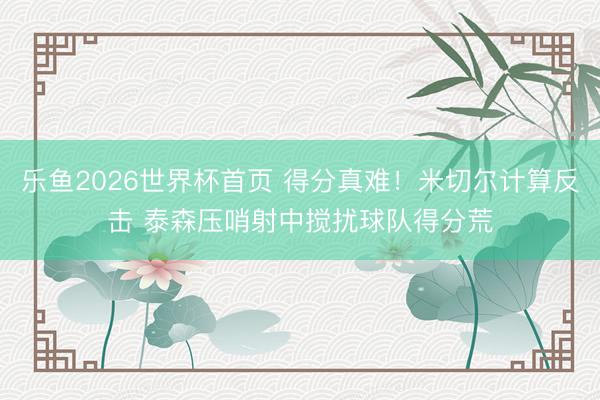 乐鱼2026世界杯首页 得分真难！米切尔计算反击 泰森压哨射中搅扰球队得分荒