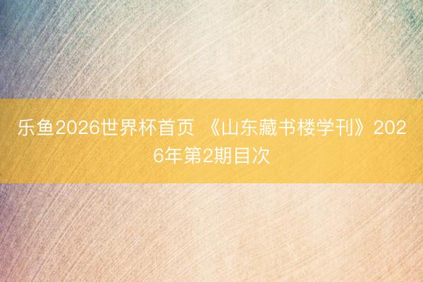 乐鱼2026世界杯首页 《山东藏书楼学刊》2026年第2期目次