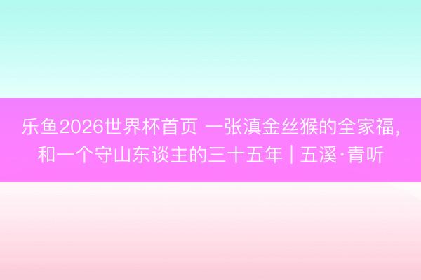 乐鱼2026世界杯首页 一张滇金丝猴的全家福，和一个守山东谈主的三十五年 | 五溪·青听