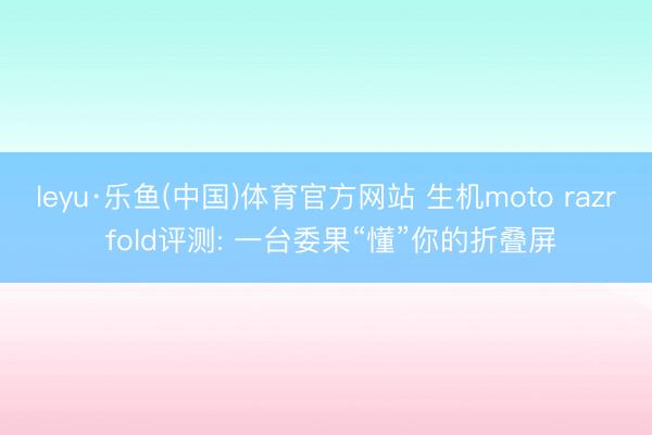 leyu·乐鱼(中国)体育官方网站 生机moto razr fold评测: 一台委果“懂”你的折叠屏