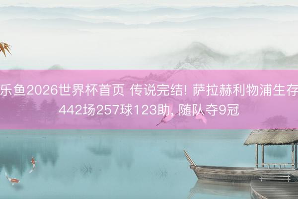 乐鱼2026世界杯首页 传说完结! 萨拉赫利物浦生存442场257球123助， 随队夺9冠