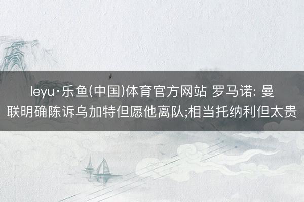 leyu·乐鱼(中国)体育官方网站 罗马诺: 曼联明确陈诉乌加特但愿他离队;相当托纳利但太贵