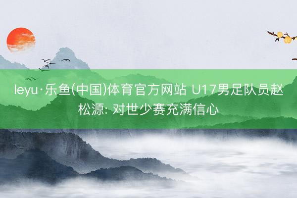 leyu·乐鱼(中国)体育官方网站 U17男足队员赵松源: 对世少赛充满信心