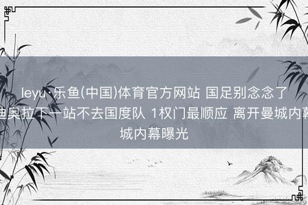 leyu·乐鱼(中国)体育官方网站 国足别念念了!瓜迪奥拉下一站不去国度队 1权门最顺应 离开曼城内幕曝光