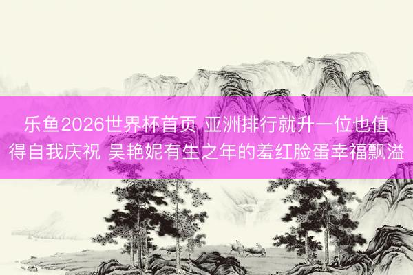 乐鱼2026世界杯首页 亚洲排行就升一位也值得自我庆祝 吴艳妮有生之年的羞红脸蛋幸福飘溢