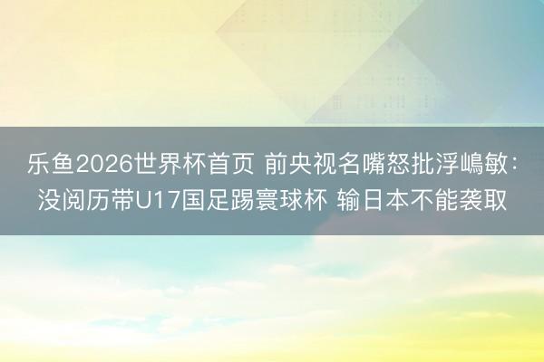 乐鱼2026世界杯首页 前央视名嘴怒批浮嶋敏：没阅历带U17国足踢寰球杯 输日本不能袭取