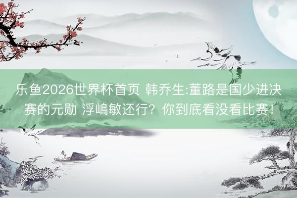 乐鱼2026世界杯首页 韩乔生:董路是国少进决赛的元勋 浮嶋敏还行？你到底看没看比赛！