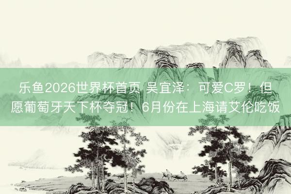 乐鱼2026世界杯首页 吴宜泽：可爱C罗！但愿葡萄牙天下杯夺冠！6月份在上海请艾伦吃饭