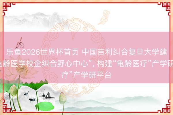 乐鱼2026世界杯首页 中国吉利纠合复旦大学建设“龟龄医学校企纠合野心中心”， 构建“龟龄医疗”产学研平台