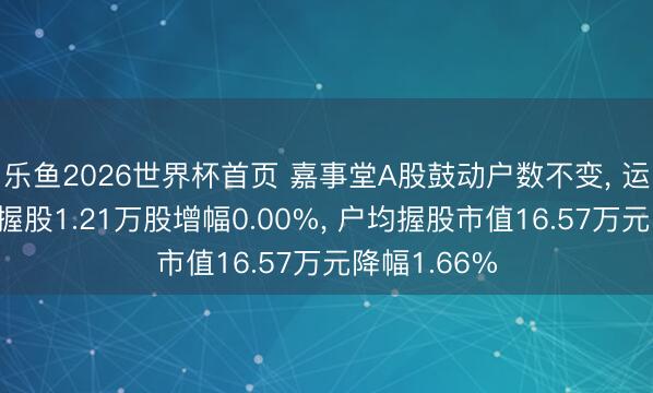 乐鱼2026世界杯首页 嘉事堂A股鼓动户数不变， 运动A股户均握股1.21万股增幅0.00%， 户均握股市值16.57万元降幅1.66%