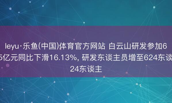 leyu·乐鱼(中国)体育官方网站 白云山研发参加6.95亿元同比下滑16.13%， 研发东谈主员增至624东谈主