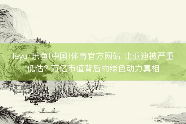 leyu·乐鱼(中国)体育官方网站 比亚迪被严重低估? 万亿市值背后的绿色动力真相