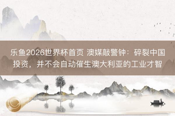 乐鱼2026世界杯首页 澳媒敲警钟：碎裂中国投资，并不会自动催生澳大利亚的工业才智