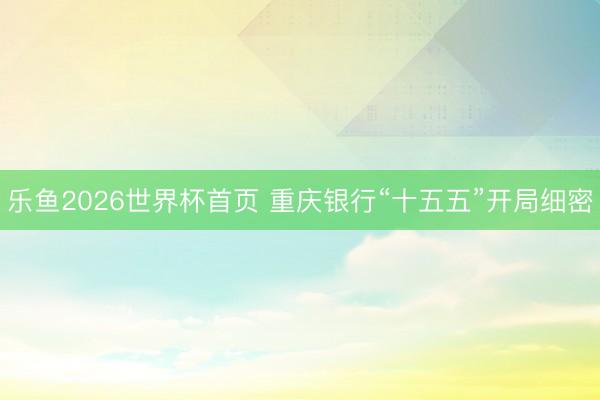 乐鱼2026世界杯首页 重庆银行“十五五”开局细密