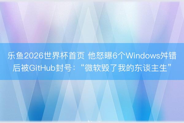 乐鱼2026世界杯首页 他怒曝6个Windows舛错后被GitHub封号：“微软毁了我的东谈主生”