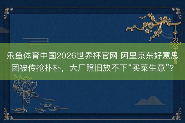乐鱼体育中国2026世界杯官网 阿里京东好意思团被传抢朴朴，大厂照旧放不下“买菜生意”？