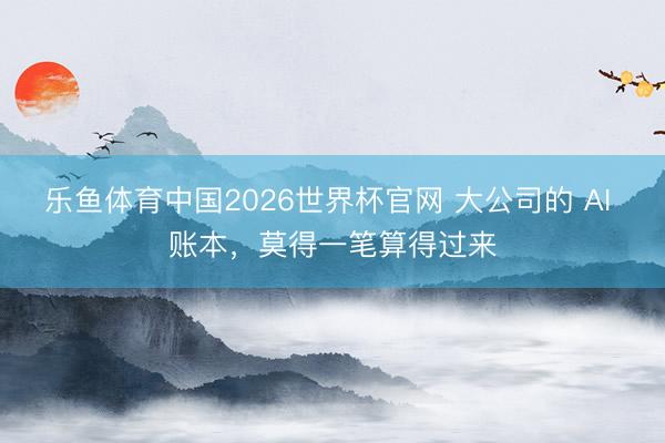 乐鱼体育中国2026世界杯官网 大公司的 AI 账本,莫得一笔算得过来