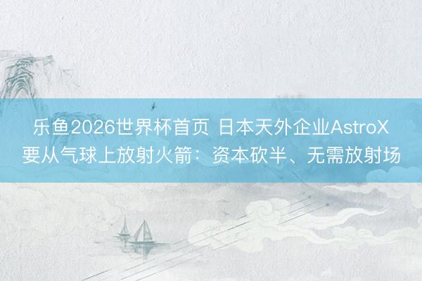 乐鱼2026世界杯首页 日本天外企业AstroX要从气球上放射火箭：资本砍半、无需放射场
