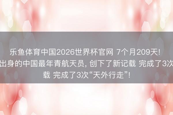 乐鱼体育中国2026世界杯官网 7个月209天! 这位1993年出身的中国最年青航天员， 创下了新记载 完成了3次“天外行走”!