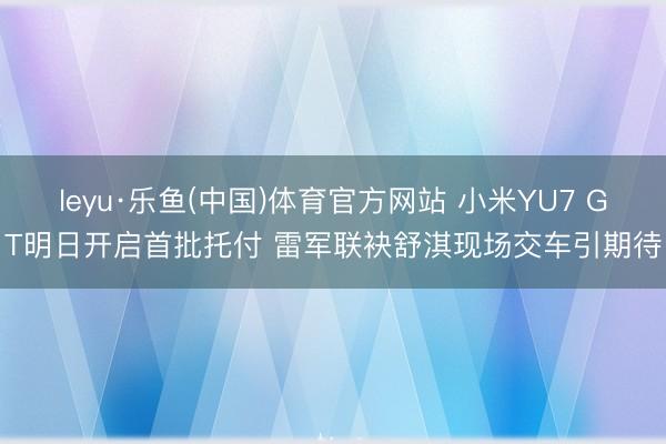 leyu·乐鱼(中国)体育官方网站 小米YU7 GT明日开启首批托付 雷军联袂舒淇现场交车引期待