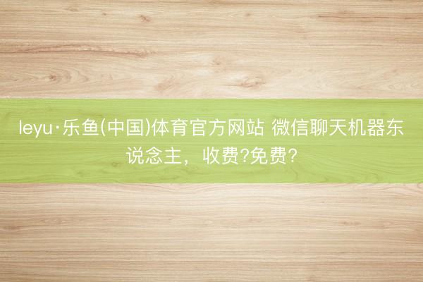 leyu·乐鱼(中国)体育官方网站 微信聊天机器东说念主，收费?免费?