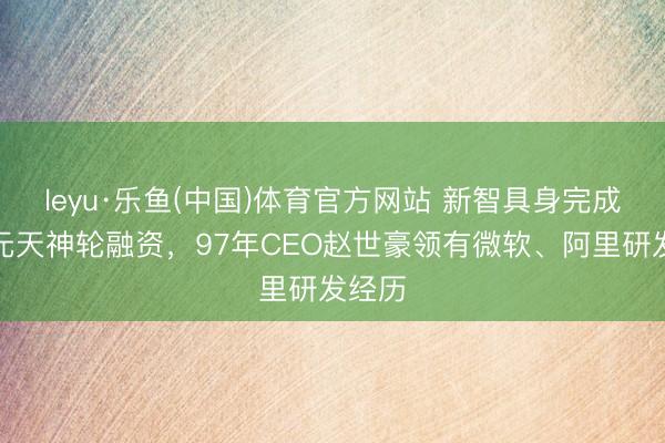 leyu·乐鱼(中国)体育官方网站 新智具身完成近亿元天神轮融资，97年CEO赵世豪领有微软、阿里研发经历