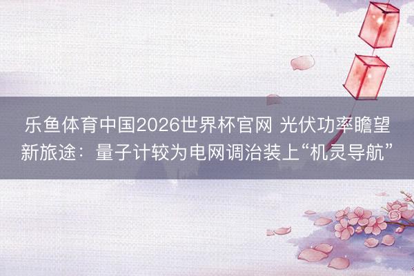 乐鱼体育中国2026世界杯官网 光伏功率瞻望新旅途：量子计较为电网调治装上“机灵导航”