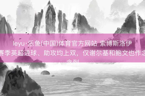 leyu·乐鱼(中国)体育官方网站 索博斯洛伊本赛季英超进球、助攻均上双，仅谢尔基和鲍文也作念到