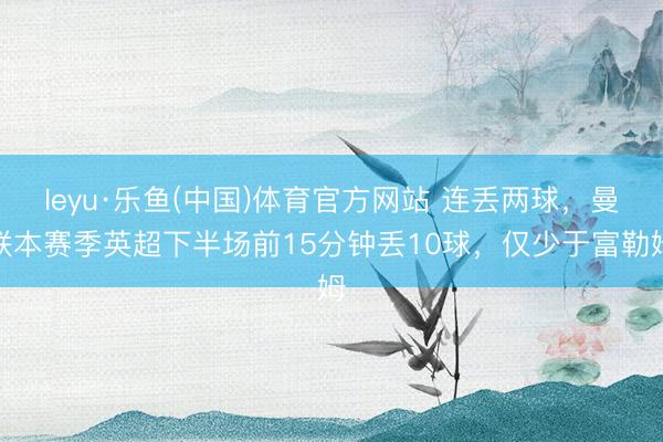 leyu·乐鱼(中国)体育官方网站 连丢两球，曼联本赛季英超下半场前15分钟丢10球，仅少于富勒姆