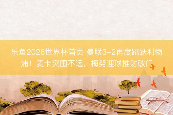 乐鱼2026世界杯首页 曼联3-2再度跳跃利物浦！麦卡突围不远，梅努迎球推射破门